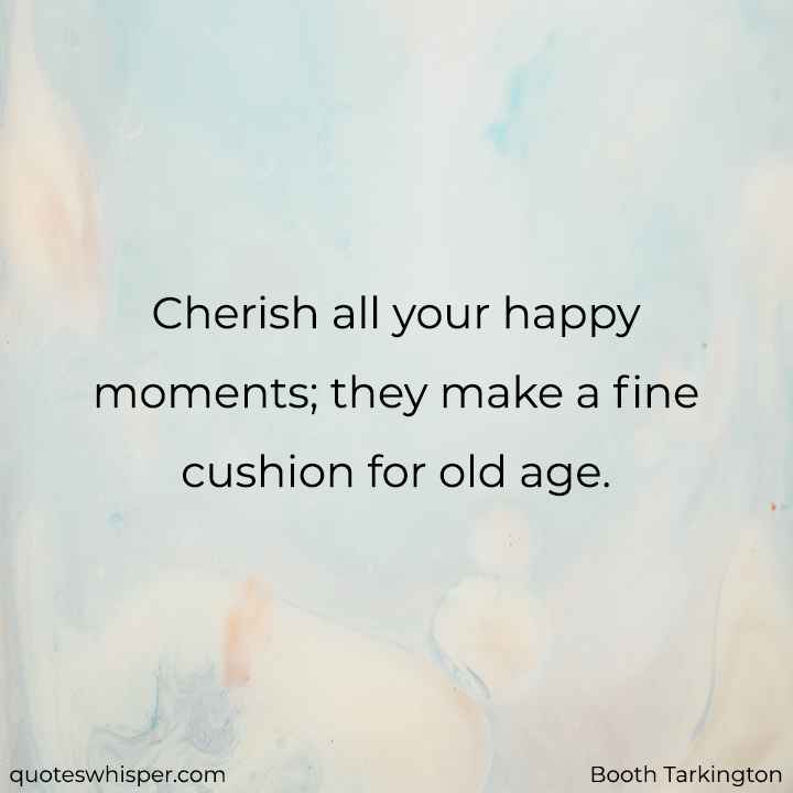  Cherish all your happy moments; they make a fine cushion for old age. - Booth Tarkington