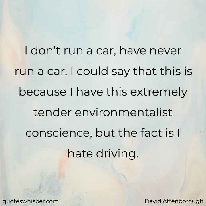  I don’t run a car, have never run a car. I could say that this is because I have this extremely tender environmentalist conscience, but the fact is I hate driving. - David Attenborough
