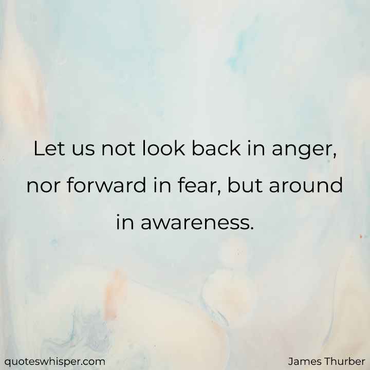  Let us not look back in anger, nor forward in fear, but around in awareness. - James Thurber