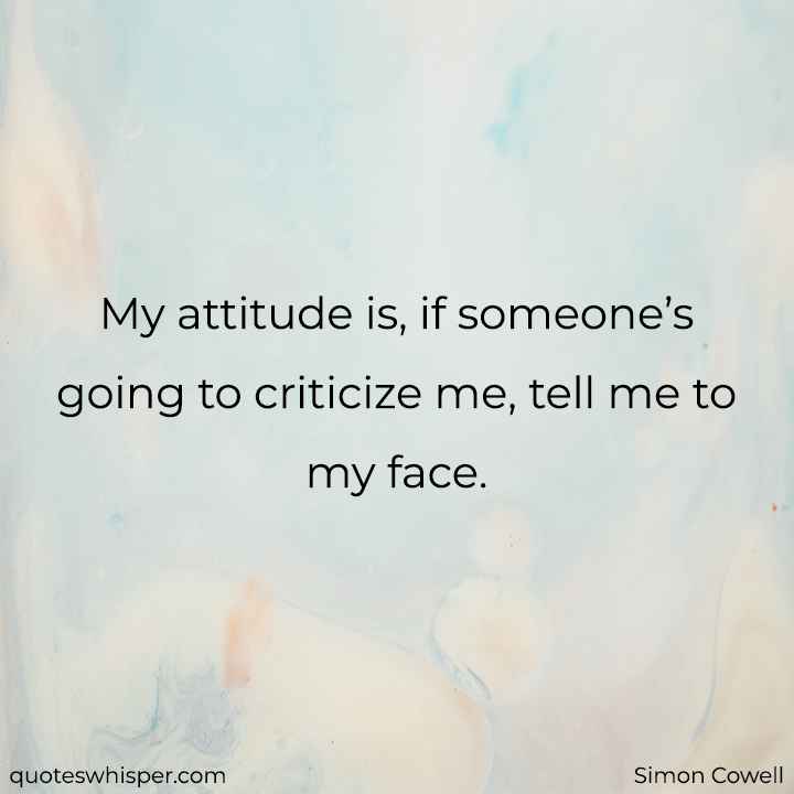  My attitude is, if someone’s going to criticize me, tell me to my face. - Simon Cowell