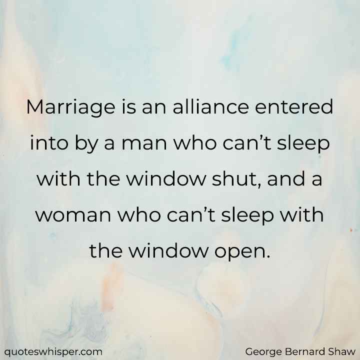  Marriage is an alliance entered into by a man who can’t sleep with the window shut, and a woman who can’t sleep with the window open. - George Bernard Shaw