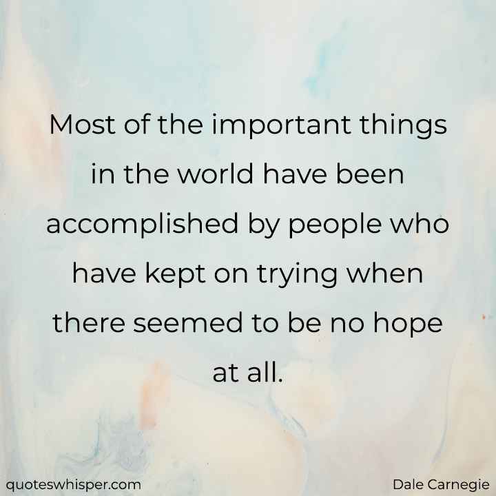  Most of the important things in the world have been accomplished by people who have kept on trying when there seemed to be no hope at all. - Dale Carnegie