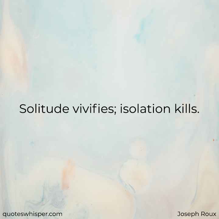  Solitude vivifies; isolation kills. - Joseph Roux