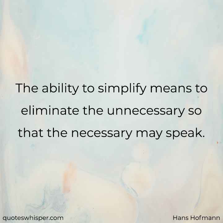  The ability to simplify means to eliminate the unnecessary so that the necessary may speak. - Hans Hofmann