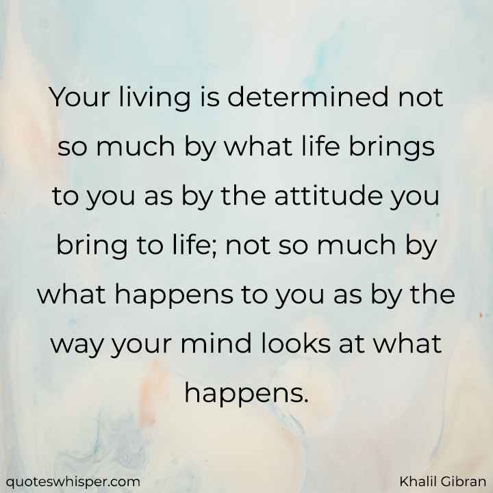  Your living is determined not so much by what life brings to you as by the attitude you bring to life; not so much by what happens to you as by the way your mind looks at what happens. - Khalil Gibran