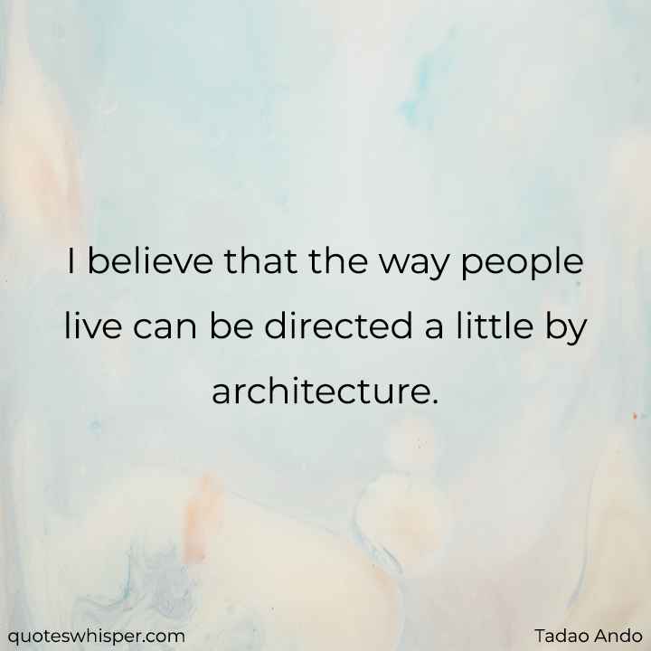  I believe that the way people live can be directed a little by architecture. - Tadao Ando