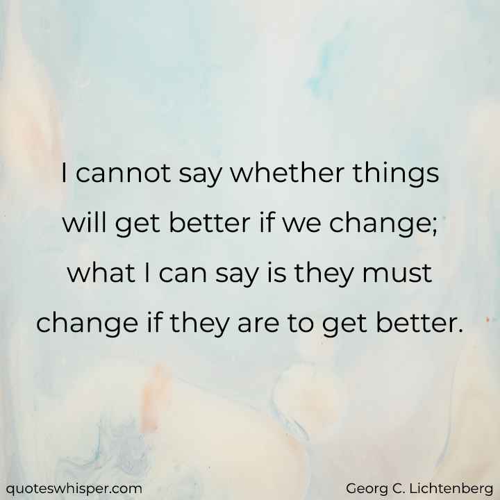  I cannot say whether things will get better if we change; what I can say is they must change if they are to get better. - Georg C. Lichtenberg