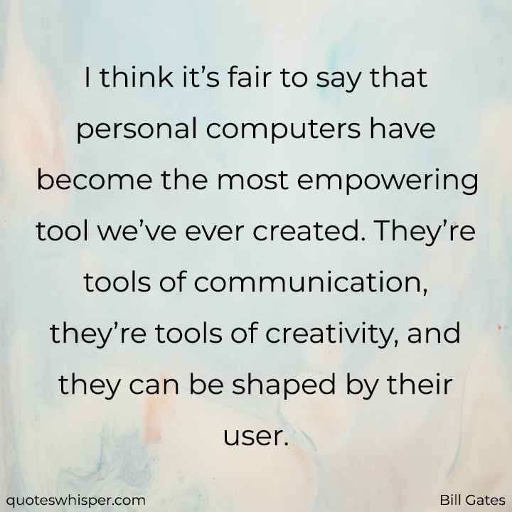  I think it’s fair to say that personal computers have become the most empowering tool we’ve ever created. They’re tools of communication, they’re tools of creativity, and they can be shaped by their user. - Bill Gates