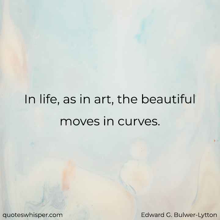  In life, as in art, the beautiful moves in curves. - Edward G. Bulwer-Lytton