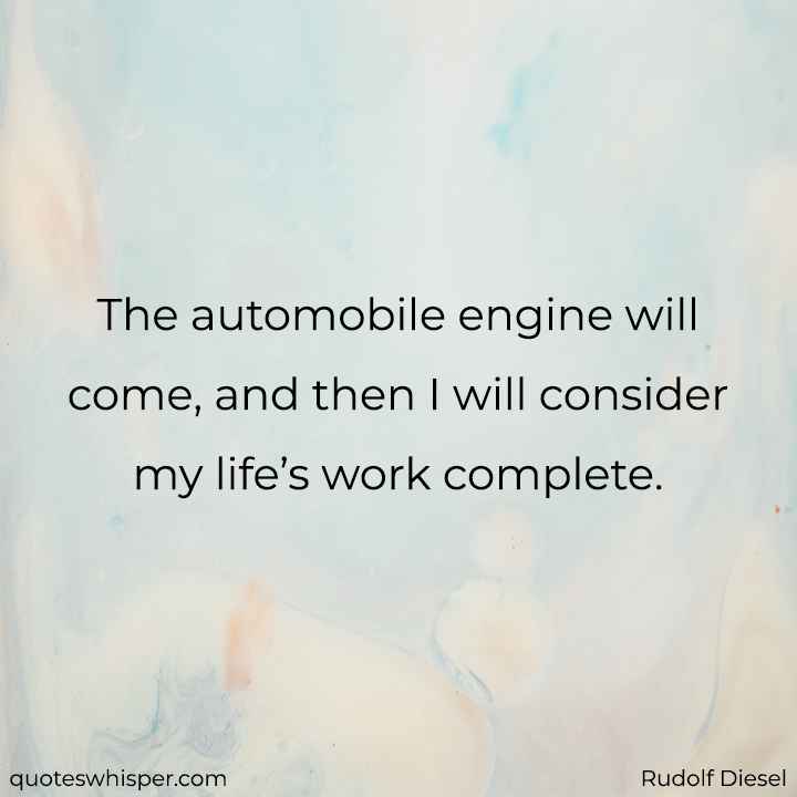  The automobile engine will come, and then I will consider my life’s work complete. - Rudolf Diesel