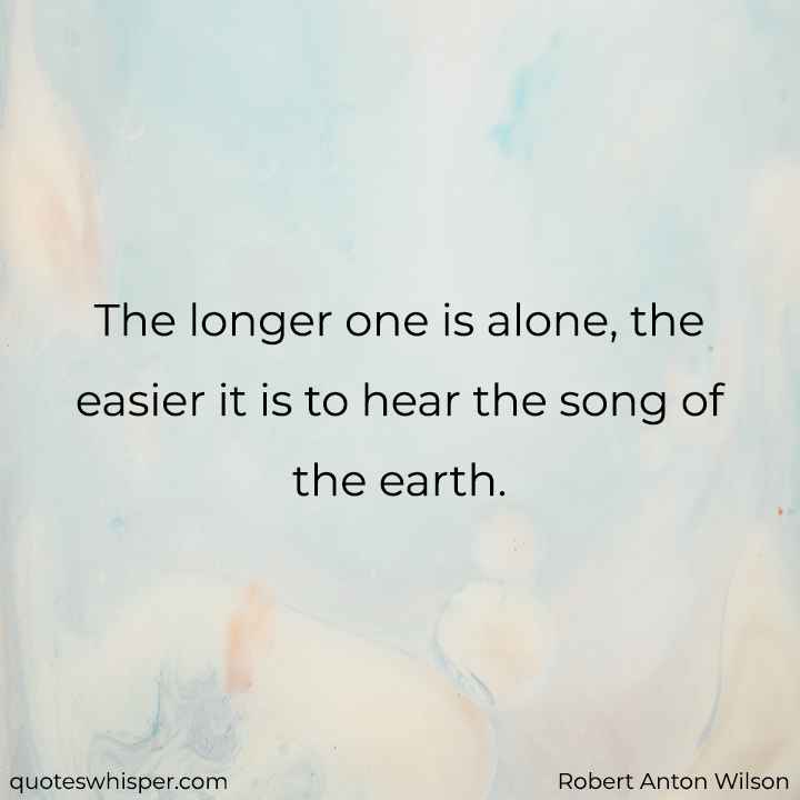  The longer one is alone, the easier it is to hear the song of the earth. - Robert Anton Wilson