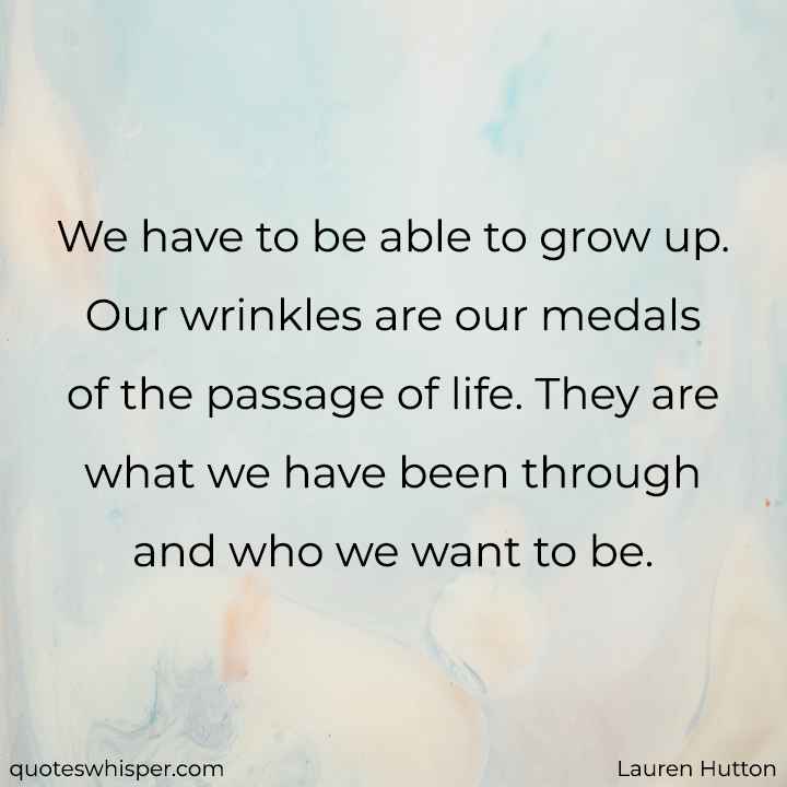  We have to be able to grow up. Our wrinkles are our medals of the passage of life. They are what we have been through and who we want to be. - Lauren Hutton