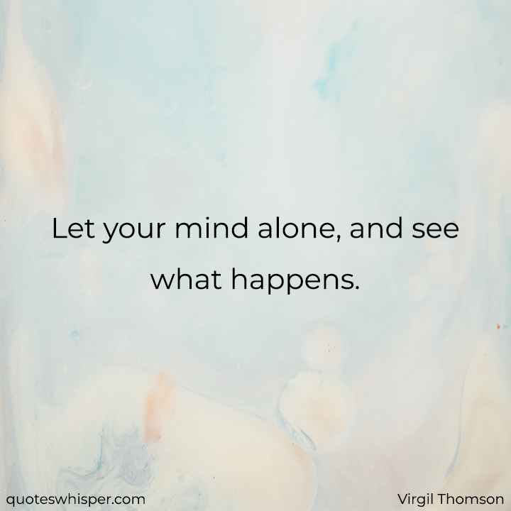  Let your mind alone, and see what happens. - Virgil Thomson