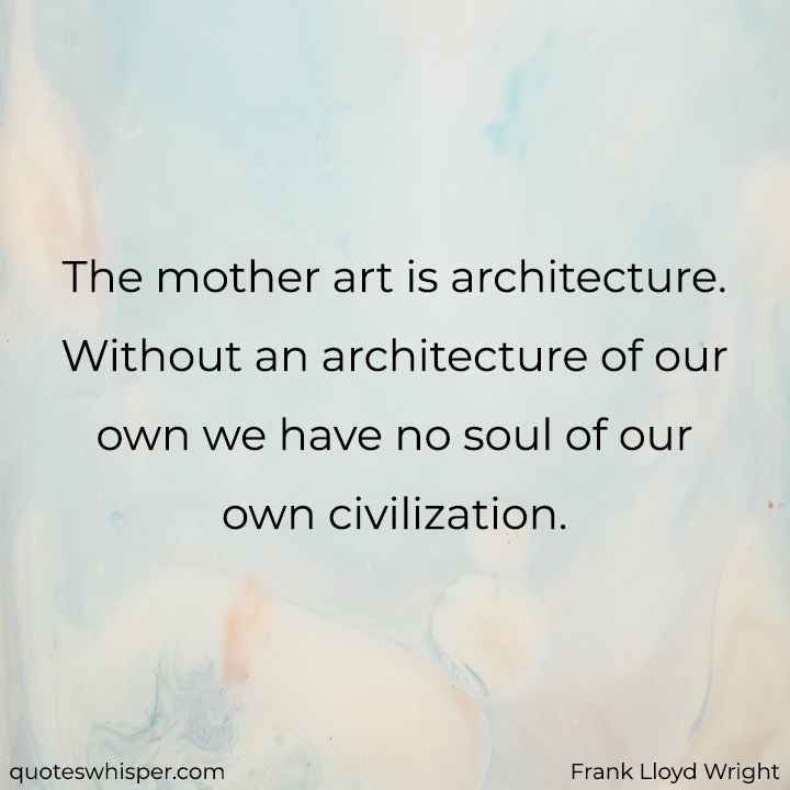  The mother art is architecture. Without an architecture of our own we have no soul of our own civilization. - Frank Lloyd Wright