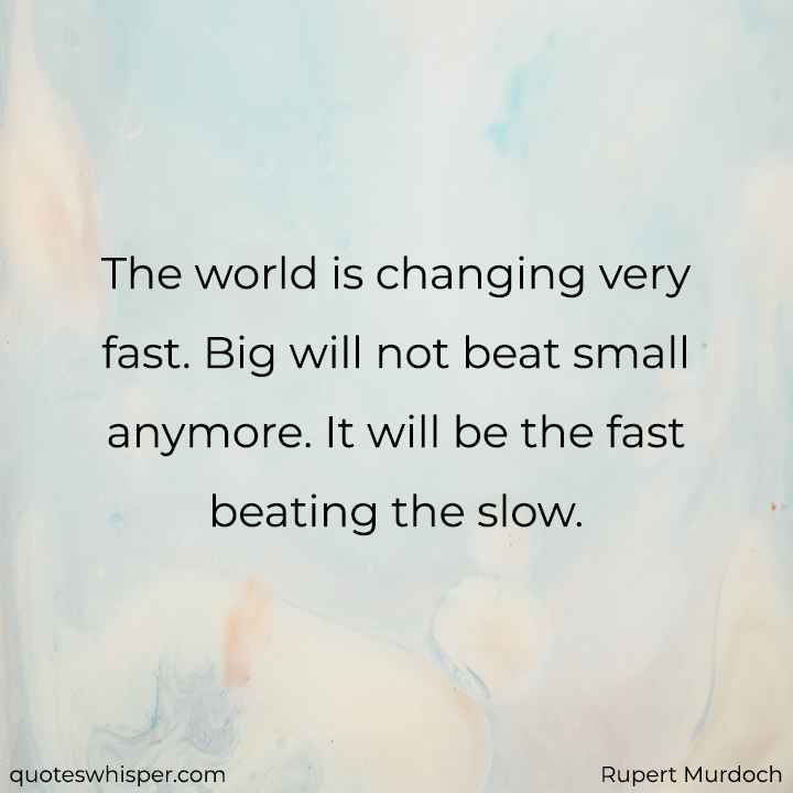  The world is changing very fast. Big will not beat small anymore. It will be the fast beating the slow. - Rupert Murdoch