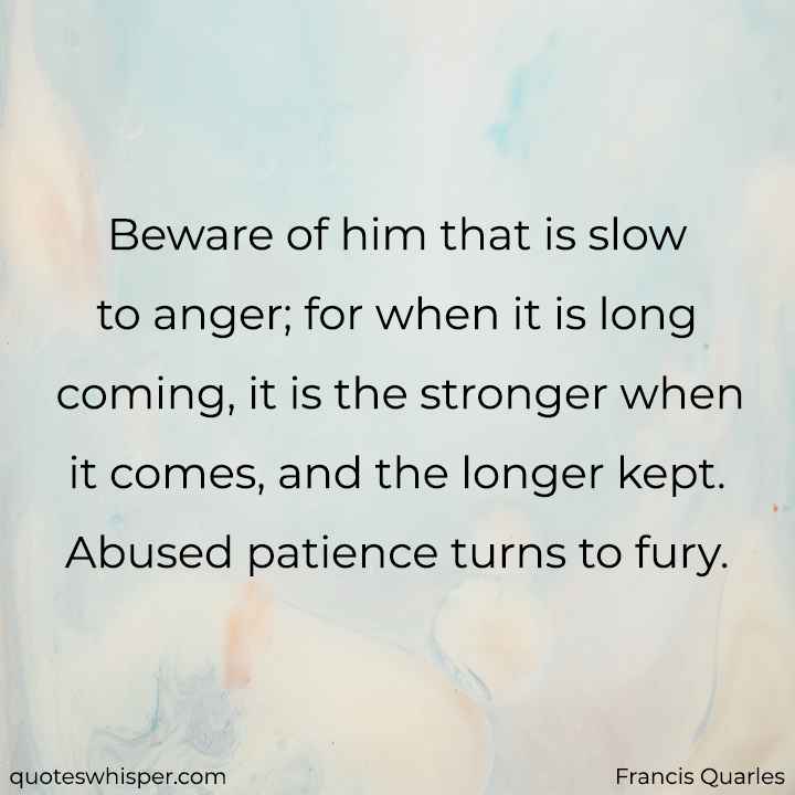  Beware of him that is slow to anger; for when it is long coming, it is the stronger when it comes, and the longer kept. Abused patience turns to fury. - Francis Quarles
