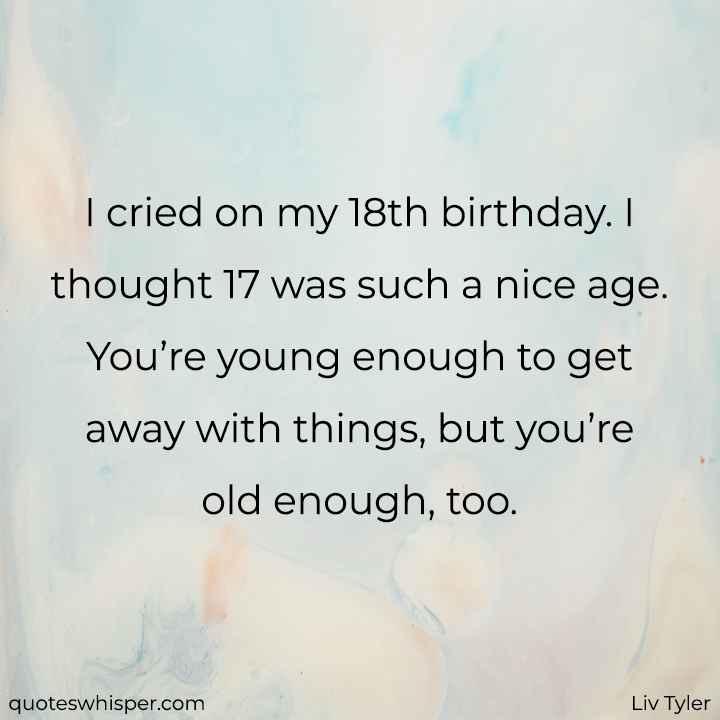  I cried on my 18th birthday. I thought 17 was such a nice age. You’re young enough to get away with things, but you’re old enough, too. - Liv Tyler