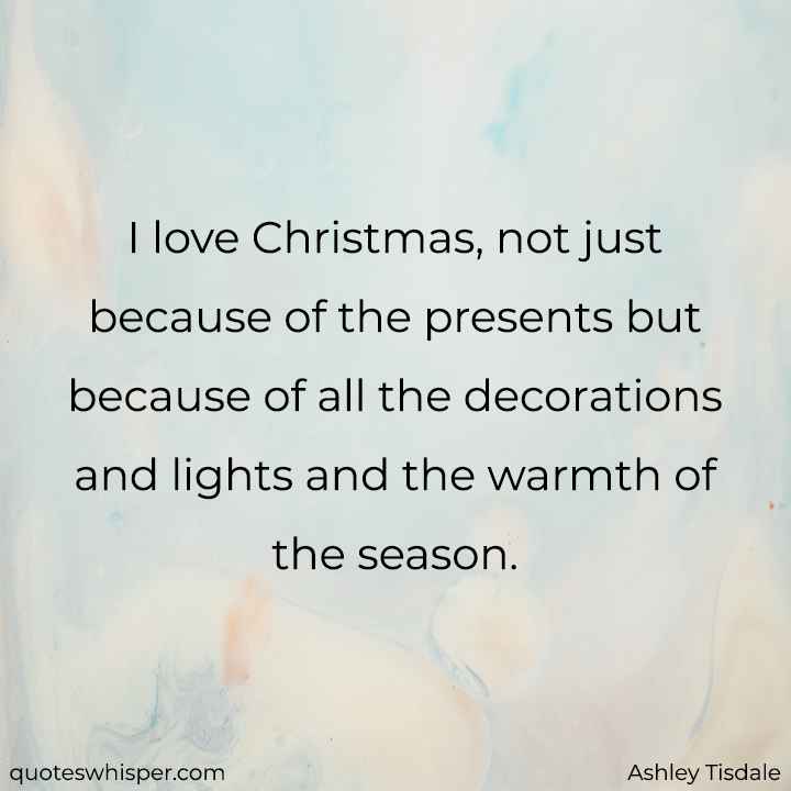 I love Christmas, not just because of the presents but because of all the decorations and lights and the warmth of the season. - Ashley Tisdale