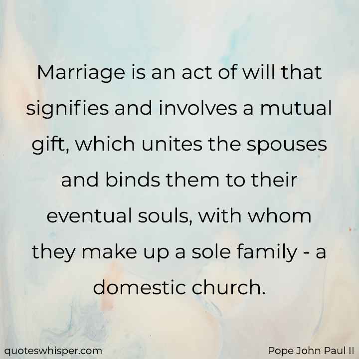  Marriage is an act of will that signifies and involves a mutual gift, which unites the spouses and binds them to their eventual souls, with whom they make up a sole family - a domestic church. - Pope John Paul II