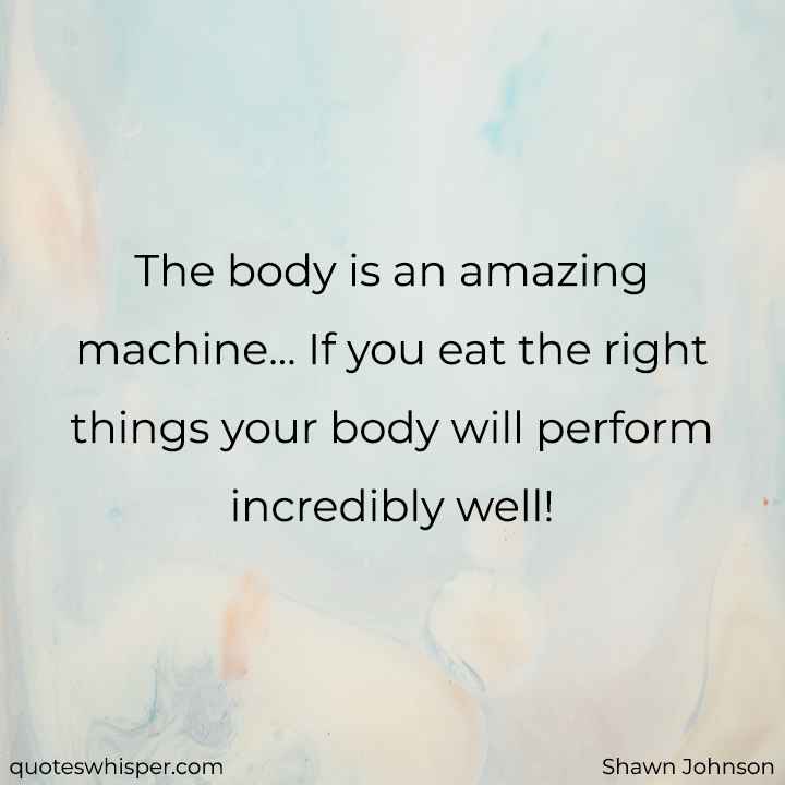 The body is an amazing machine... If you eat the right things your body will perform incredibly well! - Shawn Johnson