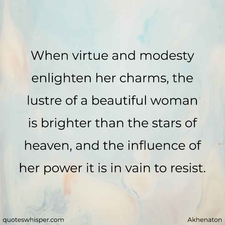  When virtue and modesty enlighten her charms, the lustre of a beautiful woman is brighter than the stars of heaven, and the influence of her power it is in vain to resist. - Akhenaton