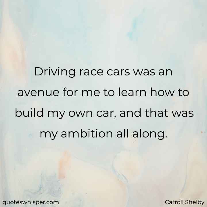  Driving race cars was an avenue for me to learn how to build my own car, and that was my ambition all along. - Carroll Shelby