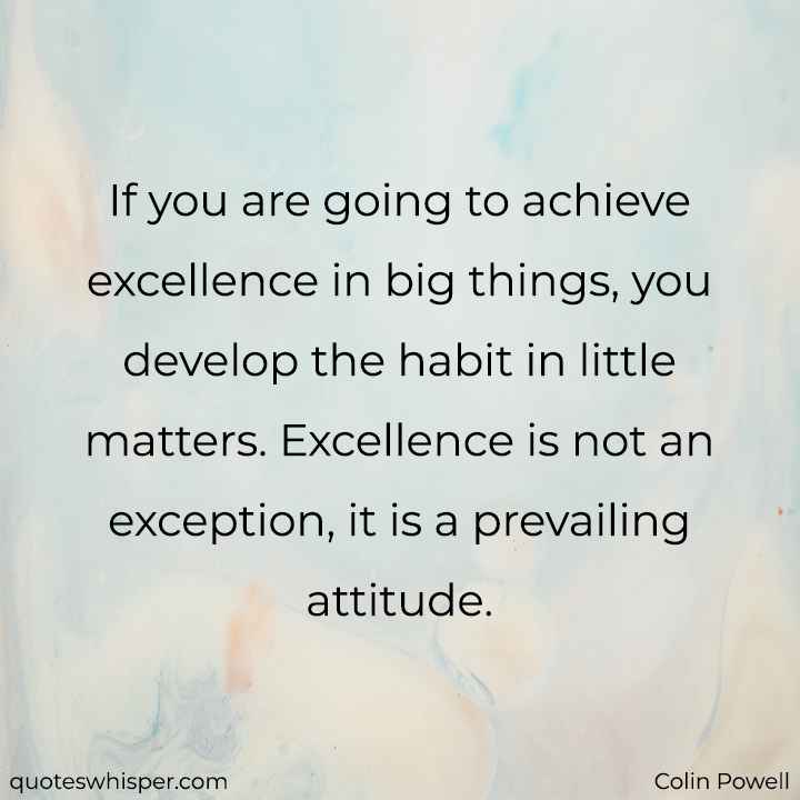  If you are going to achieve excellence in big things, you develop the habit in little matters. Excellence is not an exception, it is a prevailing attitude. - Colin Powell