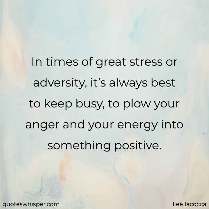  In times of great stress or adversity, it’s always best to keep busy, to plow your anger and your energy into something positive. - Lee Iacocca