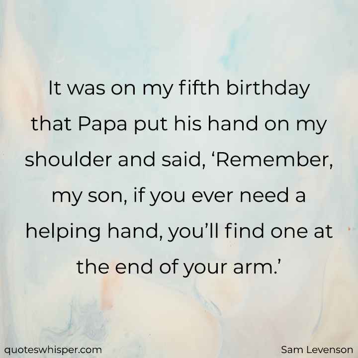 It was on my fifth birthday that Papa put his hand on my shoulder and said, ‘Remember, my son, if you ever need a helping hand, you’ll find one at the end of your arm.’ - Sam Levenson