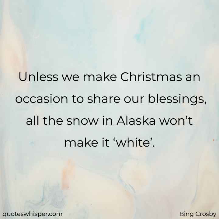  Unless we make Christmas an occasion to share our blessings, all the snow in Alaska won’t make it ‘white’. - Bing Crosby
