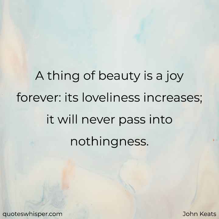  A thing of beauty is a joy forever: its loveliness increases; it will never pass into nothingness. - John Keats
