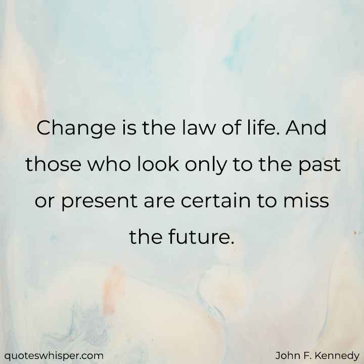  Change is the law of life. And those who look only to the past or present are certain to miss the future. - John F. Kennedy