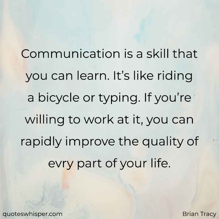  Communication is a skill that you can learn. It’s like riding a bicycle or typing. If you’re willing to work at it, you can rapidly improve the quality of evry part of your life. - Brian Tracy