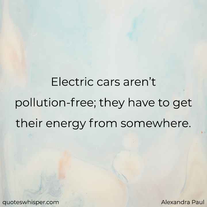  Electric cars aren’t pollution-free; they have to get their energy from somewhere. - Alexandra Paul
