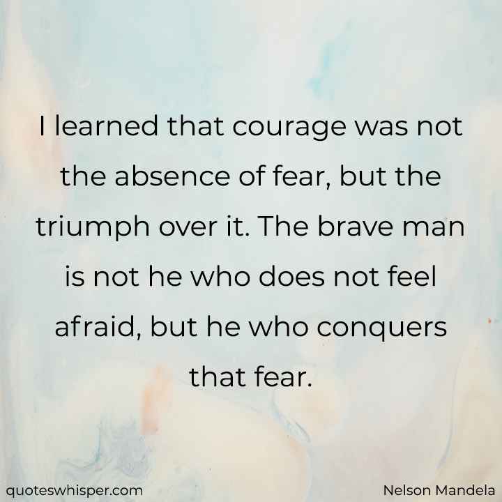  I learned that courage was not the absence of fear, but the triumph over it. The brave man is not he who does not feel afraid, but he who conquers that fear. - Nelson Mandela