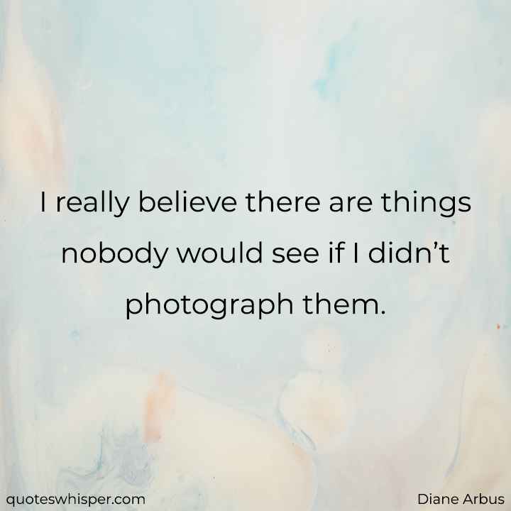  I really believe there are things nobody would see if I didn’t photograph them. - Diane Arbus