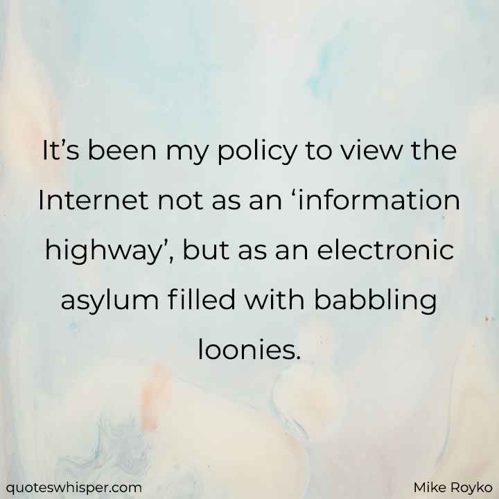  It’s been my policy to view the Internet not as an ‘information highway’, but as an electronic asylum filled with babbling loonies. - Mike Royko