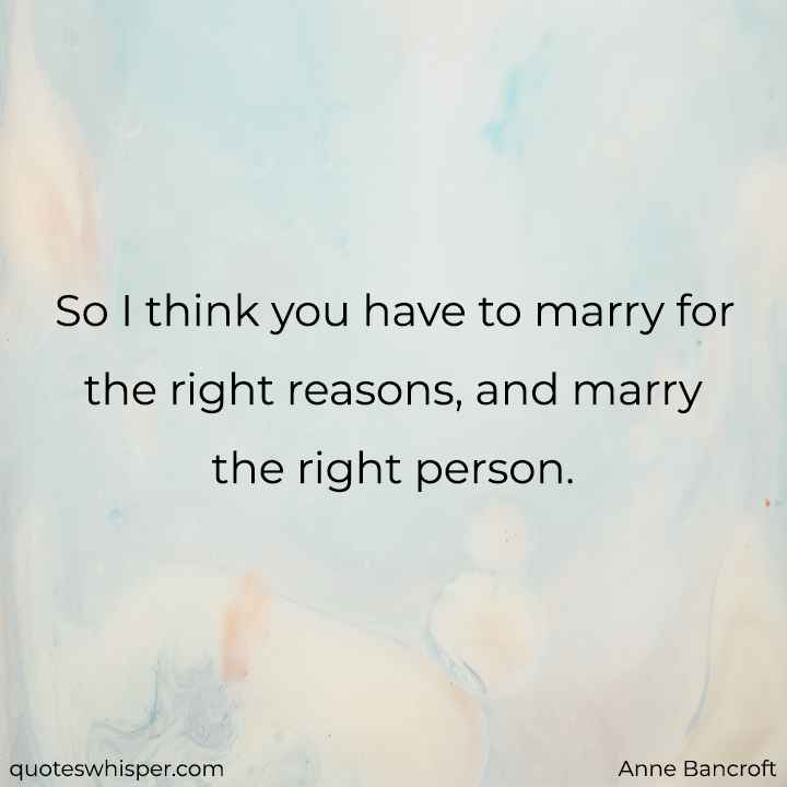  So I think you have to marry for the right reasons, and marry the right person. - Anne Bancroft