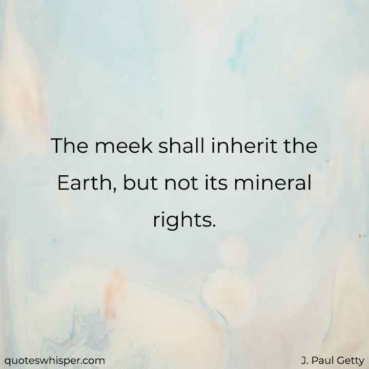  The meek shall inherit the Earth, but not its mineral rights. - J. Paul Getty