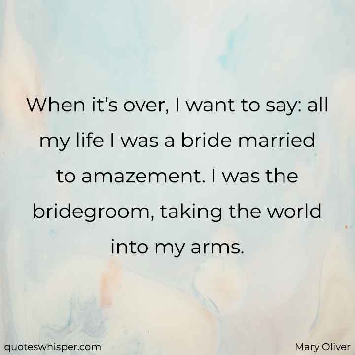  When it’s over, I want to say: all my life I was a bride married to amazement. I was the bridegroom, taking the world into my arms. - Mary Oliver