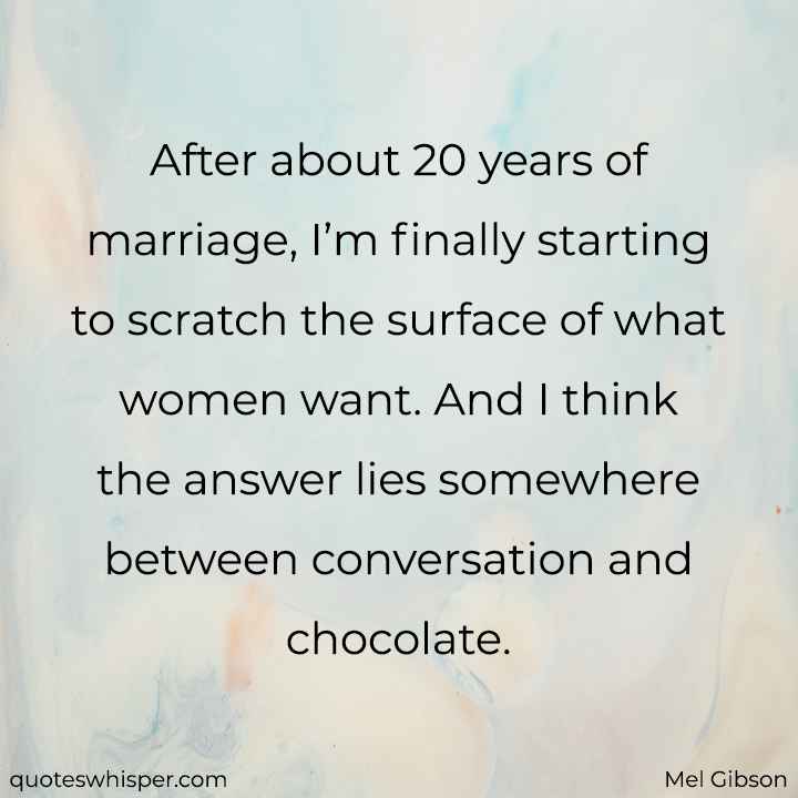  After about 20 years of marriage, I’m finally starting to scratch the surface of what women want. And I think the answer lies somewhere between conversation and chocolate. - Mel Gibson