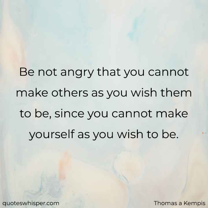  Be not angry that you cannot make others as you wish them to be, since you cannot make yourself as you wish to be. - Thomas a Kempis