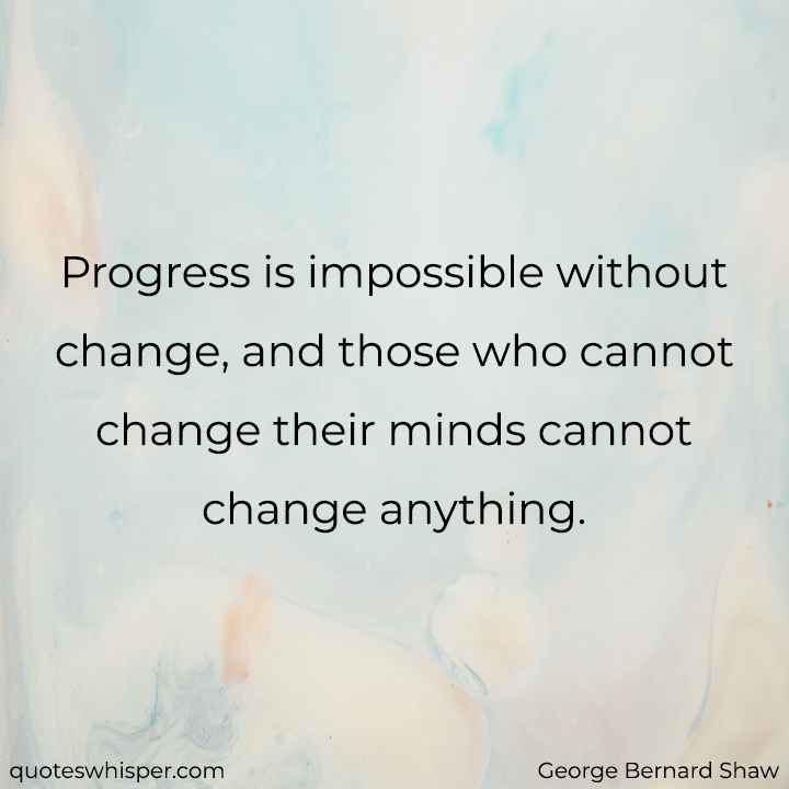  Progress is impossible without change, and those who cannot change their minds cannot change anything. - George Bernard Shaw