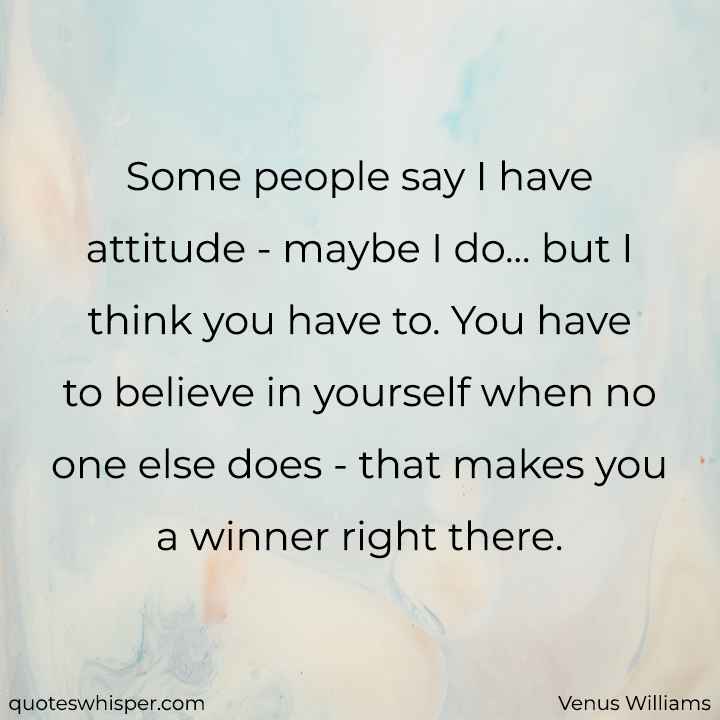 Some people say I have attitude - maybe I do... but I think you have to. You have to believe in yourself when no one else does - that makes you a winner right there. - Venus Williams