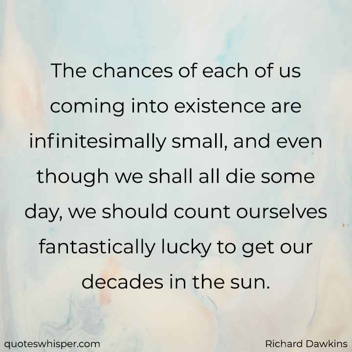  The chances of each of us coming into existence are infinitesimally small, and even though we shall all die some day, we should count ourselves fantastically lucky to get our decades in the sun. - Richard Dawkins