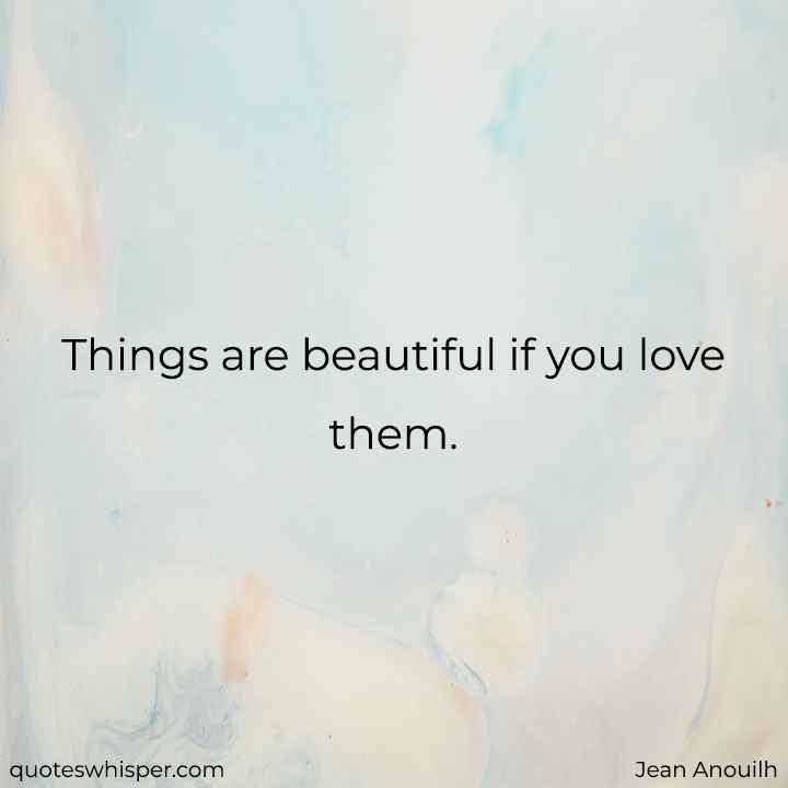  Things are beautiful if you love them. - Jean Anouilh