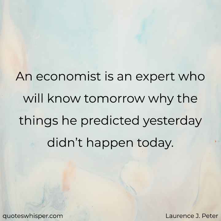  An economist is an expert who will know tomorrow why the things he predicted yesterday didn’t happen today. - Laurence J. Peter
