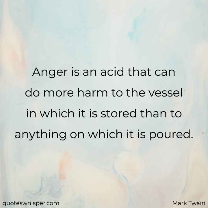  Anger is an acid that can do more harm to the vessel in which it is stored than to anything on which it is poured. - Mark Twain