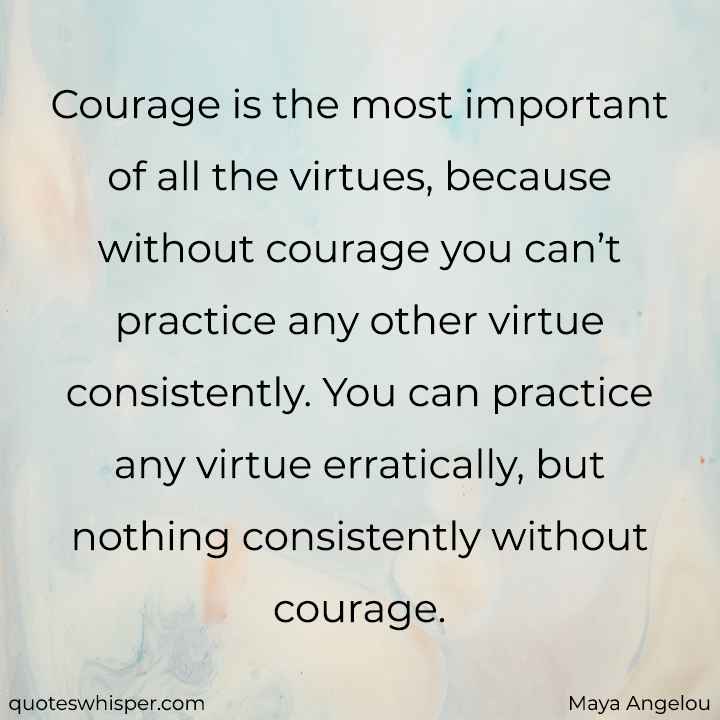  Courage is the most important of all the virtues, because without courage you can’t practice any other virtue consistently. You can practice any virtue erratically, but nothing consistently without courage. - Maya Angelou