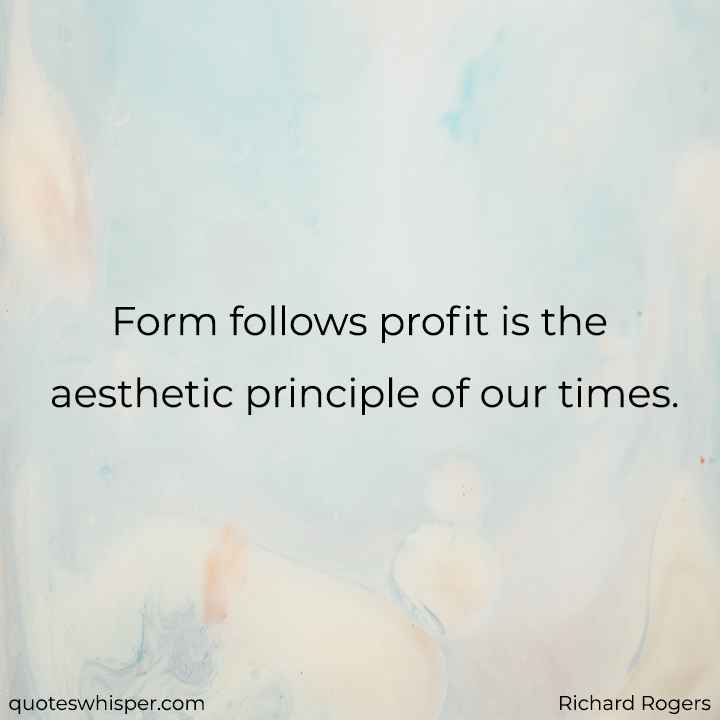  Form follows profit is the aesthetic principle of our times. - Richard Rogers
